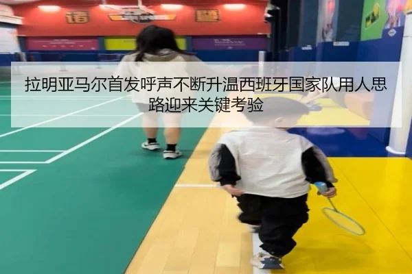 拉明亚马尔首发呼声不断升温西班牙国家队用人思路迎来关键考验