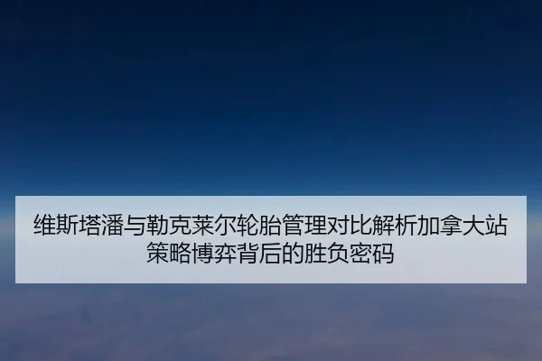 维斯塔潘与勒克莱尔轮胎管理对比解析加拿大站策略博弈背后的胜负密码