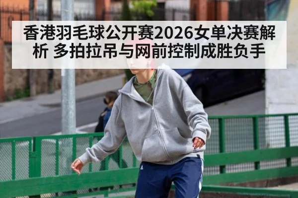香港羽毛球公开赛2026女单决赛解析 多拍拉吊与网前控制成胜负手