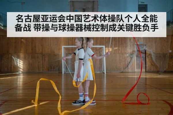 名古屋亚运会中国艺术体操队个人全能备战 带操与球操器械控制成关键胜负手