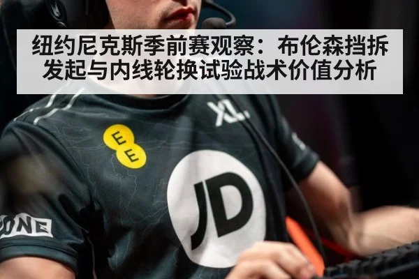 纽约尼克斯季前赛观察:布伦森挡拆发起与内线轮换试验战术价值分析