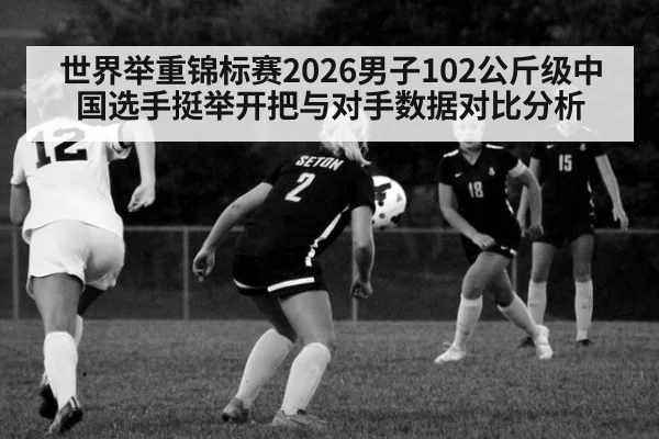 世界举重锦标赛2026男子102公斤级中国选手挺举开把与对手数据对比分析