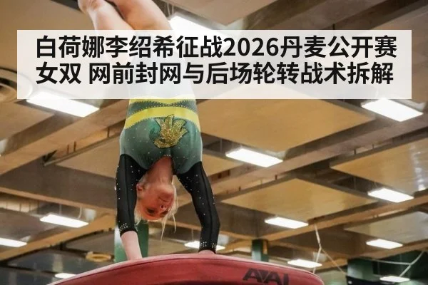 白荷娜李绍希征战2026丹麦公开赛女双 网前封网与后场轮转战术拆解